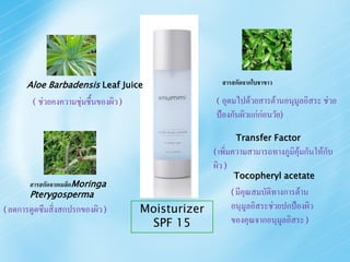 Aloe Barbadensis Leaf Juice                           สารสกัดจากใบชาขาว

        (   ช่วยคงความชุ่มชื้นของผิว )                  ( อุดมไปด้วยสารต้านอนุมูลอิสระ ช่วย
                                                        ป้องกันผิวแก่ก่อนวัย)
                                                                Transfer Factor
                                                       ( เพิ่มความสามารถทางภูมิคุ้มกันให้กับ
                                                       ผิว )
                                                               Tocopheryl acetate
       สารสกัดจากเมล็ดMoringa
       Pterygosperma                                           ( มีคุณสมบัติทางการต้าน

( ลดการดูดซึมสิ่งสกปรกของผิว )           Moisturizer           อนุมูลอิสระช่วยปกป้องผิว
                                          SPF 15               ของคุณจากอนุมูลอิสระ )
 