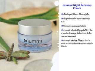 enummi Night Recovery
         Cream

   เนือครีมอุดมไปด้วยสารให้ความชุ่มชืน
      ้                              ้
  เป็นสูตรพิเศษเพื่อช่วยดูแลผิวขณะที่คุณ
หลับ
   ให้ความอ่อนนุ่มละมุนละไมกับผิว
    ประกอบด้วยวิตามินอีที่ถูกดูดซึมได้เร็ว ที่จะ
ช่วยปกป้องผิวของคุณ ซึ่งเป็นปราการปกป้อง
ร่างกายตามธรรมชาติ
   ประกอบด้วยAloe Vera ที่จะช่วย
ขจัดผิวหนังที่ตายแล้ว และช่วยเพิ่มความชุมชื้น
                                        ่
ให้กับผิว
 