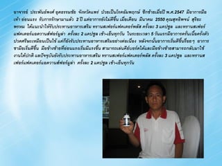 อาจารย์ ประพันธ์พงศ์ อุตธรรมชัย จังหวัดแพร่ ป่วยเป็นโรคอัมพฤกษ์ ซีกซ้ายเมื่อปี พ.ศ.2547 มีอาการมือ
เท้า อ่อนแรง รับการรักษามาแล้ว 2 ปี แต่อาการยังไม่ดีขึ้น เมือเดือน มีนาคม 2550 คุณสุทธิพจน์ สุรยะ
                                                              ่                                   ิ
พรหม ได้แนะนาให้รับประทานอาหารเสริม ทรานสเฟอร์แฟคเตอร์พลัส ครังละ 3 แคปซูล และทรานสเฟอร์
                                                                          ้
แฟคเตอร์แอดวานส์ฟอร์มูลา ครังละ 2 แคปซูล เช้า-เย็นทุกวัน ในระยะเวลา 5 วันแรกมีอาการครั่นเนื้อครั่งตัว
                             ่       ้
ปวดศรีษะเหมือนเป็นไข้ แต่กยงรับประทานอาหารเสริมอย่างต่อเนื่อง หลังจกนั้นอาการเริ่มดีขึ้นรื่อยๆ อาการ
                                 ็ ั
ชามือเริ่มดีขึ้น มือข้างซ้ายทีอ่อนแรงเริ่มมีแรงขึ้น สามารถเล่นคียบอร์ดได้และมือข้างซ้ายสามารถกลับมาใช้
                               ่                                 ์
งานได้ปกติ แลปัจจุบนยังรับประทานอาหารเสริม ทรานสเฟอร์แฟคเตอร์พลัส ครังละ 3 แคปซูล และทรานส
                       ั                                                       ้
เฟอร์แฟคเตอร์แอดวานส์ฟอร์มูลา ครังละ 2 แคปซูล เช้า-เย็นทุกวัน
                                       ่ ้
 