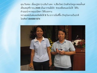 คุณ กิมทอง เอี่ยมภู่(ขวา) อ.สันก้าแพง จ.เชียงใหม่ ป่วยด้วยโรครูมาตอยตั้งแต่
เดือนพฤศจิกายน 2549 เป็นมากจนมืองิก ช่วยเหลือตนเองไม่ได้ ได้รับ
ค้าแนะน้าจากคุณปนัดดา ให้รับระทาน
ทรานสเฟอร์แฟคเตอร์พลัสได้ 8 วัน อาการเริ่มดีขึ้น ปัจจุบันหายเป็นปกติ
โทรศัพท์ 0849861974
 