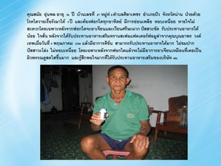 คุณสมัย อุ่นพล อายุ 56 ปี บ้านเลขที่ 87 หมู่ท่ 8 ตาบลศิลาเพชร อาเภอปัว จังหวัดน่าน ป่วยด้วย
โรคไตวายเรื้อรังมาได้ 5 ปี และต้องฟอกไตทุกอาทิตย์ มีการอ่อนเพลีย หอบเหนื่อย หายใจไม่
สะดวกโดยเฉพาะหลังจากฟอกไตจะอาเจียนและเวียนศรีษะมาก ปัสสวะขัด รับประทานอาหารได้
น้อย ใจสั่น หลังจากได้รบประทานอาหารเสริมทรานสเฟอแฟคเตอร์ฟอมูล่าจากคุณบุณยาพร วงค์
                        ั
เทพเมื่อวันที่ 5 พฤษภาคม 2550 แล้วมีอาการดีข้น สามารถรับประทานอาหารได้มาก ไม่ขมปาก
ปัสสาวะโล่ง ไม่หอบเหนื่อย โดยเฉพาะหลังจากฟอกไตแล้วจะไม่มีอาการอาเจียนเหมือนที่เคยเป็น
ผิวพรรณดูสดใสขึ้นมาก และรู้สึกพอใจมากที่ได้รับประทานอาหารเสริมของบริษัท 4ife
 