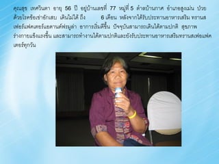 คุณสุข เทศวินตา อายุ 56 ปี อยูบ้านเลขที่ 77 หมู่ที่ 5 ต้าลบ้านกาศ อ้าเภอสูงเม่น ป่วย
                                    ่
ด้วยโรคข้อเข่าอักเสบ เดินไม่ได้ ถึง   6 เดือน หลังจากได้รับประทานอาหารเสริม ทรานส
เฟอร์แฟคเตอร์แอดานด์ฟรมูล่า อาการเริ่มดีขึ้น ปัจจุบันสามารถเดินได้ตามปกติ สุขภาพ
ร่างกายแข็งแรงขึ้น และสามารถท้างานได้ตามปกติและยังรับประทานอาหารเสริมทรานสเฟอแฟค
เตอร์ทุกวัน
 