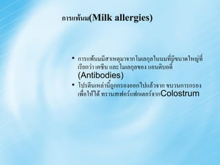 การแพ้นม(Milk allergies)



  • การแพ้นมมีสาเหตุมาจากโมเลกุลในนมที่มีขนาดใหญ่ที่
    เรียกว่า เคซีน และโมเลกุลของ แอนติบอดี้
    (Antibodies)
  • โปรตีนเหล่านี้ถูกกรองออกไปแล้วจาก ขบวนการกรอง
    เพื่อให้ได้ ทรานสเฟอร์แฟกเตอร์จากColostrum
 