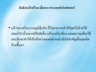 ฉันยังจะป่วยไหม เมื่อทาน ทรานสเฟอร์แฟกเตอร์



• แม้ว่าจะเสริมระบบภูมิคมกัน ก็ไม่สามารถทาให้คุณไม่ป่วยได้
                        ุ้
  เสมอไป เนื่องจากมีปจจัยอื่นๆเข้ามาเกี่ยวข้อง แต่ลดความเสี่ยงได้
                     ั
  และมันจะทาให้เห็นถึงความแตกต่างอย่างมีนัยสาคัญเมื่อคุณเกิด
  ป่วยขึ้นมา
 