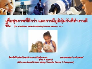 เพื่อสุขภาพที่ดีกว่า และการมีภูมิคุ้มกันทีทางานดี
                                          ่
ขึ้น                           …
     (For a healthier, better functioning immune system)




 ใครได้รับประโยชน์จากการรับประทาน                          ทรานสเฟอร์ แฟกเตอร์
                           บ้าง ? ทุกคน!
        (Who can benefit form taking Transfer Factor ? Everyone!)
 