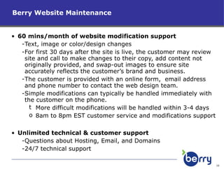 60 mins/month of website modification support Text, image or color/design changes For first 30 days after the site is live, the customer may review site and call to make changes to their copy, add content not originally provided, and swap-out images to ensure site accurately reflects the customer’s brand and business. The customer is provided with an online form,  email address and phone number to contact the web design team. Simple modifications can typically be handled immediately with the customer on the phone. More difficult modifications will be handled within 3-4 days 8am to 8pm EST customer service and modifications support Unlimited technical & customer support Questions about Hosting, Email, and Domains 24/7 technical support Berry Website Maintenance 