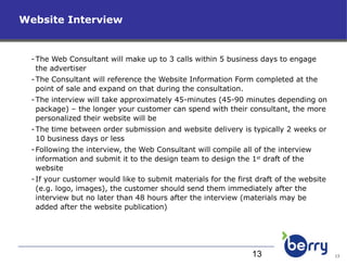 The Web Consultant will make up to 3 calls within 5 business days to engage the advertiser The Consultant will reference the Website Information Form completed at the point of sale and expand on that during the consultation. The interview will take approximately 45-minutes (45-90 minutes depending on package) – the longer your customer can spend with their consultant, the more personalized their website will be The time between order submission and website delivery is typically 2 weeks or 10 business days or less Following the interview, the Web Consultant will compile all of the interview information and submit it to the design team to design the 1 st  draft of the website If your customer would like to submit materials for the first draft of the website (e.g. logo, images), the customer should send them immediately after the interview but no later than 48 hours after the interview (materials may be added after the website publication) Website Interview 