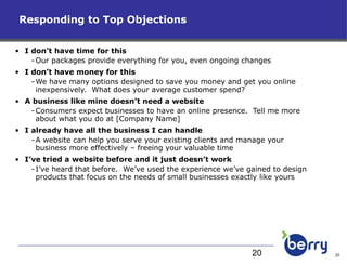 Responding to Top Objections I don’t have time for this Our packages provide everything for you, even ongoing changes I don’t have money for this We have many options designed to save you money and get you online inexpensively.  What does your average customer spend? A business like mine doesn’t need a website Consumers expect businesses to have an online presence.  Tell me more about what you do at [Company Name] I already have all the business I can handle A website can help you serve your existing clients and manage your business more effectively – freeing your valuable time I’ve tried a website before and it just doesn’t work I’ve heard that before.  We’ve used the experience we’ve gained to design products that focus on the needs of small businesses exactly like yours 