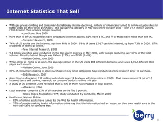 Internet Statistics That Sell With gas prices climbing and consumer discretionary income declining, millions of Americans turned to online coupon sites for better deals on their retail purchases. The top gaining category in May was online coupon sites – with 34.7 million visitors.  (Web Creator Plus includes Google Coupon) --comScore, May 2009 More than ½ of US households have broadband Internet access, 81% have a PC, and ½ of those have more than one PC. --Forrester Research, 2008 74% of US adults use the Internet, up from 46% in 2000.  93% of teens 12-17 use the Internet, up from 73% in 2000.  87% of parents of teens go online. --Pew Internet Research, 2009 9.4 billion searches were conducted in the top search engines in May 2009, with Google capturing over 63% of the total volume.  Directly behind Google was Yahoo! (17%), and MSN (9.4%). --Nielsen Online, June 2009 While either at home or at work, the average person in the US visits 104 different domains, and views 2,352 different Web pages each month. --Nielsen Online, June 2009 89% of consumers making in-store purchases in key retail categories have conducted online research prior to purchase. --BIG Research, 2007 According to eMarketer, 152 million individuals ages 14 & above will shop online in 2009.  That means almost 9 out of 10 Internet users will browse, research, or compare products online this year. A study of US Internet Users revealed that 57.6% of them had engaged in local search. --eMarketer, 2006 Local searches comprise 12% of all searches on the Top 5 portals. --Yellow Pages Association (YPA) study conducted by comScore, March 2009 Healthcare, Nielsen Online 83% of online adults have turned to the Web for health information. 57% of people seeking health information online say that the information had an impact on their own health care or the way they care for someone else. 