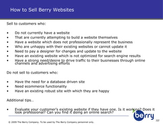 Sell to customers who: Do not currently have a website That are currently attempting to build a website themselves Have a website which does not professionally represent the business Who are unhappy with their existing websites or cannot update it Need to pay a designer for changes and update to the website Have an existing website which is not optimized for search engine results Have a strong need/desire to drive traffic to their businesses through online channels and advertising efforts Do not sell to customers who: Have the need for a database driven site Need ecommerce functionality Have an existing robust site with which they are happy Additional tips… Evaluate your customer’s existing website if they have one. Is it working? Does it look professional? Can you find it doing an online search?  How to Sell Berry Websites © 2009 The Berry Company. To be used by The Berry Company personnel only. 