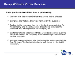 Berry Website Order Process When you have a customer that is purchasing : Confirm with the customer that they would like to proceed Complete the Website Interview Form with the customer Explain to the customer that he is the best representative for his company and the only person that should complete the interview and be responsible for changes, etc.  Customer should understand that a website is an ever-evolving representative of his company. Please encourage the customer to stay engaged. Promote making changes and perfecting the website during the first 30 days. The first publication is built based on the initial interview.  