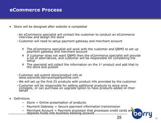 eCommerce Process Store will be designed after website is completed  An eCommerce specialist will contact the customer to conduct an eCommerce interview and design the store Customer will need to setup payment gateway and merchant account The eCommerce specialist will work with the customer and QBMS to set up payment gateway and merchant account If customer does not want QBMS then the eCommerce specialist will provide a list of alternatives, and customer will be responsible for completing the setup The specialist will collect the information on the 1 st  product and add that to the store and publish Customer will submit store/product info at  www.storeinfo.berrycompanyonline.com We will set up the first 25 products with product info provided by the customer Customer will be responsible for adding additional products to store once complete, or can purchase an upgrade option to have products added on their behalf Definitions Store = Online presentation of products Payment Gateway = Secure payment information transmission Merchant Account = Payment processor that processes credit cards and deposits funds into business banking account 