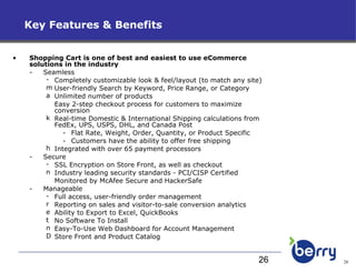 Key Features & Benefits Shopping Cart is one of best and easiest to use eCommerce solutions in the industry Seamless Completely customizable look & feel/layout (to match any site) User-friendly Search by Keyword, Price Range, or Category Unlimited number of products Easy 2-step checkout process for customers to maximize conversion Real-time Domestic & International Shipping calculations from FedEx, UPS, USPS, DHL, and Canada Post Flat Rate, Weight, Order, Quantity, or Product Specific Customers have the ability to offer free shipping Integrated with over 65 payment processors Secure SSL Encryption on Store Front, as well as checkout Industry leading security standards - PCI/CISP Certified Monitored by McAfee Secure and HackerSafe Manageable Full access, user-friendly order management Reporting on sales and visitor-to-sale conversion analytics Ability to Export to Excel, QuickBooks No Software To Install Easy-To-Use Web Dashboard for Account Management Store Front and Product Catalog 