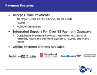 Payment Features Accept Online Payments All Major Credit Cards, Checks, Debit Cards PayPal Multiple Currencies Integrated Support For Over 65 Payment Gateways QuickBooks Merchant Services, Authorize.net, Bank of America, Heartland Payment Systems, PayPal, and Many More! Offline Payment Options Available 