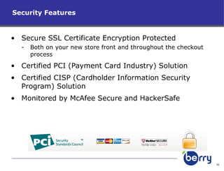 Security Features Secure SSL Certificate Encryption Protected Both on your new store front and throughout the checkout process Certified PCI (Payment Card Industry) Solution Certified CISP (Cardholder Information Security Program) Solution Monitored by McAfee Secure and HackerSafe 