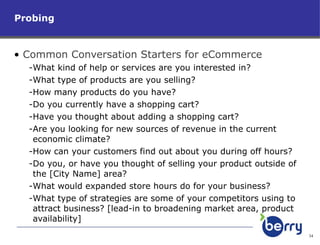 Probing Common Conversation Starters for eCommerce What kind of help or services are you interested in? What type of products are you selling? How many products do you have? Do you currently have a shopping cart? Have you thought about adding a shopping cart? Are you looking for new sources of revenue in the current economic climate?  How can your customers find out about you during off hours?  Do you, or have you thought of selling your product outside of the [City Name] area? What would expanded store hours do for your business?  What type of strategies are some of your competitors using to attract business? [lead-in to broadening market area, product availability] 