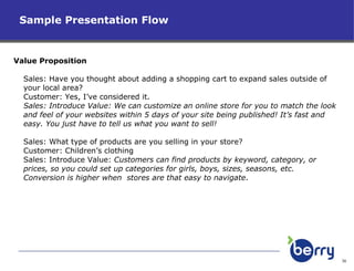 Sample Presentation Flow  Value Proposition Sales: Have you thought about adding a shopping cart to expand sales outside of your local area?  Customer: Yes, I’ve considered it. Sales: Introduce Value: We can customize an online store for you to match the look and feel of your websites within 5 days of your site being published! It’s fast and easy. You just have to tell us what you want to sell! Sales: What type of products are you selling in your store? Customer: Children’s clothing Sales: Introduce Value:  Customers can find products by keyword, category, or prices, so you could set up categories for girls, boys, sizes, seasons, etc. Conversion is higher when  stores are that easy to navigate .  