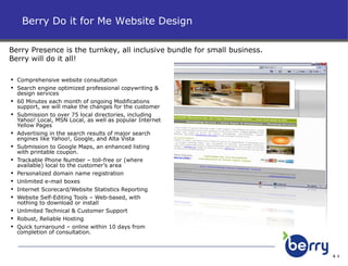 Comprehensive website consultation Search engine optimized professional copywriting & design services  60 Minutes each month of ongoing Modifications support, we will make the changes for the customer Submission to over 75 local directories, including Yahoo! Local, MSN Local, as well as popular Internet Yellow Pages Advertising in the search results of major search engines like Yahoo!, Google, and Alta Vista Submission to Google Maps, an enhanced listing with printable coupon. Trackable Phone Number – toll-free or (where available) local to the customer’s area Personalized domain name registration Unlimited e-mail boxes Internet Scorecard/Website Statistics Reporting Website Self-Editing Tools – Web-based, with nothing to download or install Unlimited Technical & Customer Support Robust, Reliable Hosting Quick turnaround – online within 10 days from completion of consultation. Berry Do it for Me Website Design Berry Presence is the turnkey, all inclusive bundle for small business. Berry will do it all! 