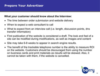 Prepare Your Advertiser What your customer should know about the Interview: The time between order submission and website delivery When to expect a web consultant to call What to expect from an interview call (i.e. length, discussion points, dns transfer information) First publication of the website is considered a draft. The look and feel of a site can be modified during modifications, as well as images and content Site may take 6-8 weeks to appear in search engine results.  The benefit of the trackable telephone number is the ability to measure ROI on the website. Customers should be discouraged from using the number on business cards and print materials as results will be skewed. Also, it cannot be taken with them, if the website is cancelled. 