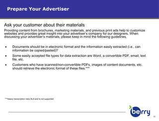 Documents should be in electronic format and the information easily extracted (i.e., can information be copied/pasted)? Some easily accepted file types for data extraction are Word, a convertible PDF, email, text file, etc. Customers who have scanned/non-convertible PDFs, images of content documents, etc. should retrieve the electronic format of these files.*** ***Heavy transcription risks SLA and is not supported. Prepare Your Advertiser Ask your customer about their materials   Providing content from brochures, marketing materials, and previous print ads help to customize websites and provides great insight into your advertiser’s company for our designers. When discussing your advertiser’s materials, please keep in mind the following guidelines. 