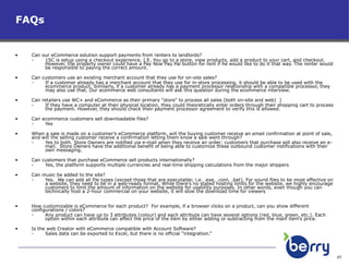 FAQs Can our eCommerce solution support payments from renters to landlords?  1SC is setup using a checkout experience. I.E. You go to a store, view products, add a product to your cart, and checkout.  However, the property owner could have a Pay Now Pay Pal button for rent if he would like to do it that way. The renter would be responsible to paying the correct amount. Can customers use an existing merchant account that they use for on-site sales? If a customer already has a merchant account that they use for in-store processing, it should be able to be used with the ecommerce product. Similarly, if a customer already has a payment processor relationship with a compatible processor, they may also use that. Our ecommerce web consultants will ask this question during the ecommerce interview. Can retailers use WC+ and eCommerce as their primary "store" to process all sales (both on-site and web)  )  If they have a computer at their physical location, they could theoretically enter orders through their shopping cart to process the payment. However, they should check their payment processor agreement to verify this is allowed.  Can ecommerce customers sell downloadable files?  Yes  When a sale is made on a customer’s eCommerce platform, will the buying customer receive an email confirmation at point of sale, and will the selling customer receive a confirmation letting them know a sale went through?     Yes to both. Store Owners are notified via e-mail when they receive an order; customers that purchase will also receive an e-mail.  Store Owners have the additional benefit of being able to customize these outbound customer notifications with their own messaging. Can customers that purchase eCommerce sell products internationally? Yes, the platform supports multiple currencies and real-time shipping calculations from the major shippers Can music be added to the site?  Yes.  We can add all file types (except those that are executable; i.e. .exe, .com, .bat). For sound files to be most effective on a website, they need to be in a web-ready format. While there’s no stated hosting limits for the website, we highly encourage customers to limit the amount of information on the website for usability purposes. In other words, even though you can technically host a 2-hour commercial on your website, it will slow the download time for viewers How customizable is eCommerce for each product?  For example, if a browser clicks on a product, can you show different configurations / colors? Any product can have up to 3 attributes (colour) and each attribute can have several options (red, blue, green, etc.). Each  option within each attribute can affect the price of the item by either adding or subtracting from the main item’s price. Is the web Creator with eCommerce compatible with Account Software?  Sales data can be exported to Excel, but there is no official “integration.” 