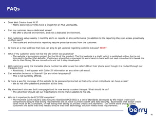 FAQs  Does Web Creator have MLS?  Matrix does not currently have a widget for an MLS Listing dBs.  Can my customer have a dedicated server?  We offer a shared environment, and not a dedicated environment. Can customers setup weekly / monthly alerts or reports on site performance (in addition to the reporting they can access proactively on their own)?  The scorecard and statistics reporting require proactive access from the customer.  Is there an e-mail address that reps can ping to get updates regarding website statuses?  BERRY What if my customer does not like the site which was published?  The website is an ongoing project for the life of the product. The first website is a draft, which is published online, but is not intended to be the final website.  Customers should be encouraged to work hand-in-hand with our web consultants to tweak the site to their liking. We are consultants and not 1-stop developers. Will customers using the trackable phone number be able to see the caller’s ID on their phone even though it is routed through our trackable line?   Absolutely. It will appear with Caller ID information as any other call would. Can websites be setup in Spanish? (or any other languages)?  This is not currently offered.  Is there a way for one page of the website to be password protected so that only certain individuals can have access?  We do not offer password protection at this time.  My advertiser’s site was built unengaged and he now wants to make changes. What should he do?  The advertiser should call our modifications line to make updates to his site. Why is it important to be PCI/CISP compliant? The Payment Card Industry Data Security Standard (PCI DSS) is a set of standards developed by the major credit card companies to ensure that strong requirements are in place to protect credit card data security.  Businesses that accept credit cards must be PCI compliant, or risk losing their ability to process credit card payments.  Our online store product gives customers the tools that they need to ensure that their technology solution meets these requirements. 