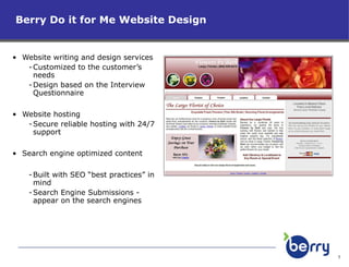 Website writing and design services  Customized to the customer’s needs Design based on the Interview Questionnaire Website hosting Secure reliable hosting with 24/7 support Search engine optimized content Built with SEO “best practices” in mind Search Engine Submissions - appear on the search engines  Berry Do it for Me Website Design 