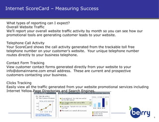 Internet ScoreCard – Measuring Success What types of reporting can I expect? Overall Website Traffic We’ll report your overall website traffic activity by month so you can see how our promotional tools are generating customer leads to your website. Telephone Call Activity Your ScoreCard shows the call activity generated from the trackable toll free telephone number on your customer’s website.  Your unique telephone number routes directly to your business telephone. Contact Form Tracking View customer contact forms generated directly from your website to your  [email_address]  email address.  These are current and prospective customers contacting your business. Clicks Tracking Easily view all the traffic generated from your website promotional services including Internet Yellow Page Directories and Search Engines. 