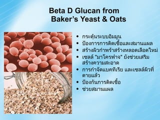 Beta D Glucan from  Baker’s Yeast & Oats กระตุ้นระบบอิมมูน ป้องการการติดเชื้อและสมานแผล สร้างผิวกำพร้าสร้างหลอดเลือดใหม่ เซลล์  " มาโครฟาจ "  ยังช่วยเสริมสร้างความสะอาด การกำจัดแบคทีเรีย และเซลล์ผิวที่ตายแล้ว  ป้องกันการติดเชื้อ ช่วยสมานแผล 