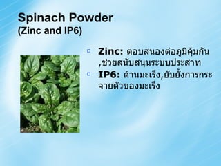 Spinach Powder   (Zinc and IP6) Zinc:   ตอบสนองต่อภูมิคุ้มกัน , ช่วยสนับสนุนระบบประสาท IP6:   ต้านมะเร็ง , ยับยั้งการกระจายตัวของมะเร็ง   