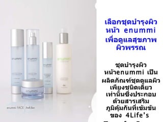 เลือกชุดบำรุงผิวหน้า   enummi  เพื่อดูแลสุขภาพผิวพรรณ ชุดบำรุงผิวหน้า enummi  เป็นผลิตภัณฑ์ชุดดูแลผิวเพียงชนิดเดียวเท่านั้นซึ่งประกอบด้วยสารเสริมภูมิคุ้มกันที่เข้มข้นของ   4Life’s  Transfer Factor E-XF™ 