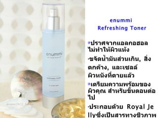 enummi  Refreshing Toner ปราศจากแอลกอฮอล ไม่ทำให้ผิวแห้ง ขจัดน้ำมันส่วนเกิน ,  สิ่งตกค้าง ,  และเซลล์ผิวหนังที่ตายแล้ว เตรียมความพร้อมของผิวคุณ สำหรับขั้นตอนต่อไป ประกอบด้วย   Royal Jelly ซึ่งเป็นสารทางชีวภาพที่ประกอบด้วยกรดอมิโน 17  ตัว ,  วิตามินบีรวม ,  โปรตีน ,  เปปไทท์ ,  กรดไขมันและอื่นๆอีกมากมาย เพื่อเพิ่มความชุ่มชื้นและความมีชีวิตชีวาให้กับผิวของคุณ 