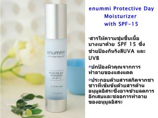 enummi Protective Day Moisturizer  with SPF-15 สารให้ความชุ่มชื้นเนื้อบางเบาด้วย   SPF 15  ซึ่งช่วยป้องกันรังสี UVA  และ   UVB ปกป้องผิวคุณจากการทำลายของแสงแดด ประกอบด้วยสารสกัดจากชาชาวที่เข้มข้นด้วยสารต้านอนุมูลอิสระซึ่งอาจช่วยลดการอักเสบและชลอการทำลายของอนุมูลอิสระ 