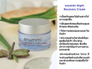 enummi Night Recovery Cream เนื้อครีมอุดมไปด้วยสารให้ความชุ่มชื้น เป็นสูตรพิเศษเพื่อช่วยดูแลผิวขณะที่คุณหลับ ให้ความอ่อนนุ่มละมุนละไมกับผิว ประกอบด้วยวิตามินอีที่ถูกดูดซึมได้เร็ว ที่จะช่วยปกป้องผิวของคุณ ซึ่งเป็นปราการปกป้องร่างกายตามธรรมชาติ ประกอบด้วย Aloe Vera  ที่จะช่วยขจัดผิวหนังที่ตายแล้ว และช่วยเพิ่มความชุ่มชื้นให้กับผิว 