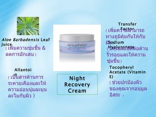 Night Recovery Cream Sodium Hyaluronate (  มีคุณสมบัติต่อต้านริ้วรอยและให้ความชุ่มชื้น   ) Aloe Barbadensis  Leaf Juice (  เพิ่มความชุ่มชื้น   &  ลดการอักเสบ   ) Tocopheryl Acetate (Vitamin E) (  ช่วยปกป้องผิวของคุณจากอนุมูลอิสระ   ) Allantoin (  เป็นสารต้านการระคายเคืองและให้ความอ่อนนุ่มละมุนละไมกับผิว  ) Transfer Factor (  เพิ่มความสามารถทางภูมิคุ้มกันให้กับผิว   ) 