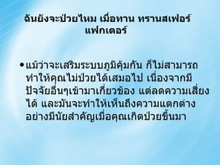 แม้ว่าจะเสริมระบบภูมิคุ้มกัน ก็ไม่สามารถทำให้คุณไม่ป่วยได้เสมอไป เนื่องจากมีปัจจัยอื่นๆเข้ามาเกี่ยวข้อง แต่ลดความเสี่ยงได้ และมันจะทำให้เห็นถึงความแตกต่างอย่างมีนัยสำคัญเมื่อคุณเกิดป่วยขึ้นมา ฉันยังจะป่วยไหม เมื่อทาน ทรานสเฟอร์แฟกเตอร์  