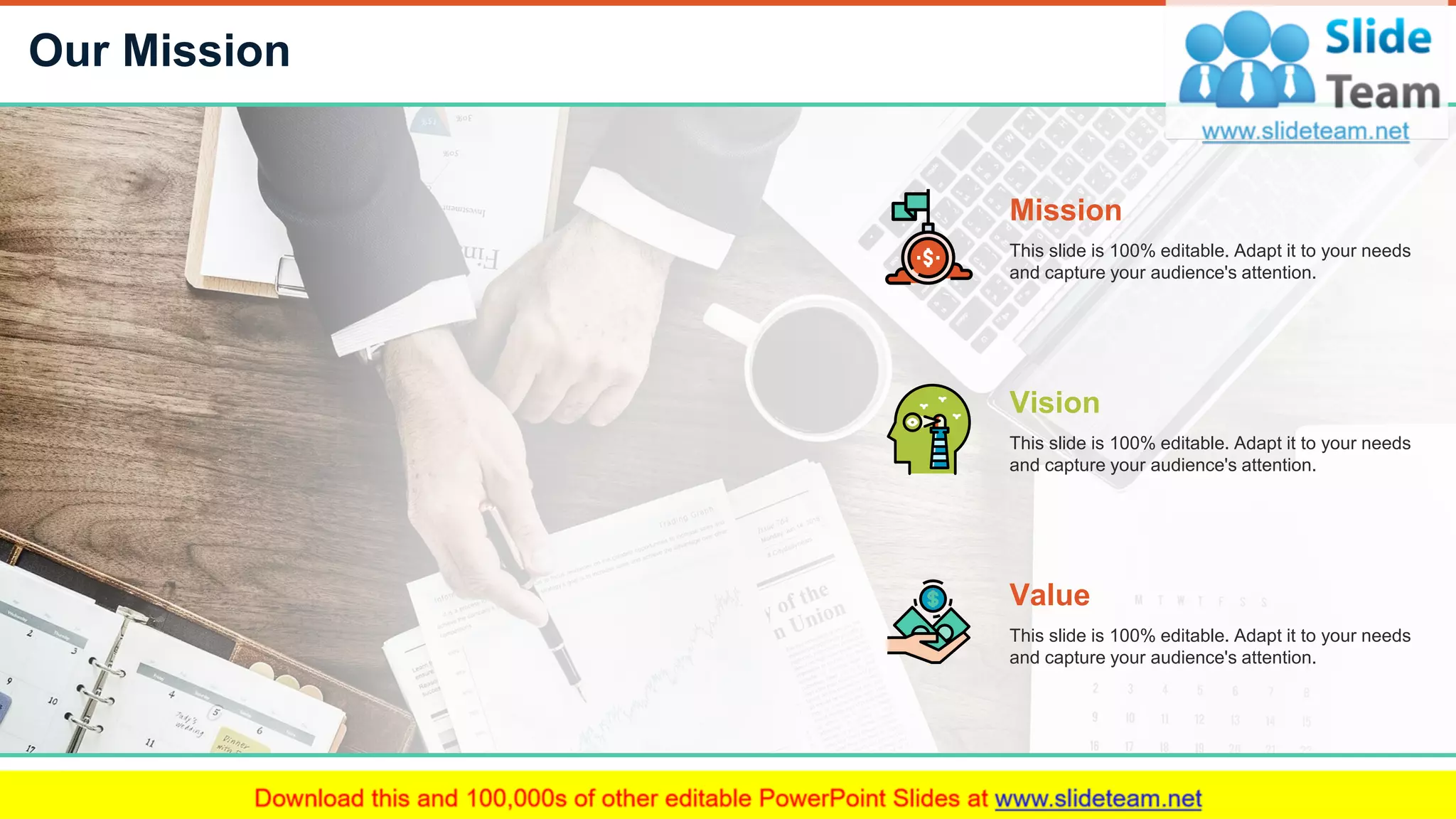 Our Mission
24
Mission
This slide is 100% editable. Adapt it to your needs
and capture your audience's attention.
Vision
This slide is 100% editable. Adapt it to your needs
and capture your audience's attention.
Value
This slide is 100% editable. Adapt it to your needs
and capture your audience's attention.
 