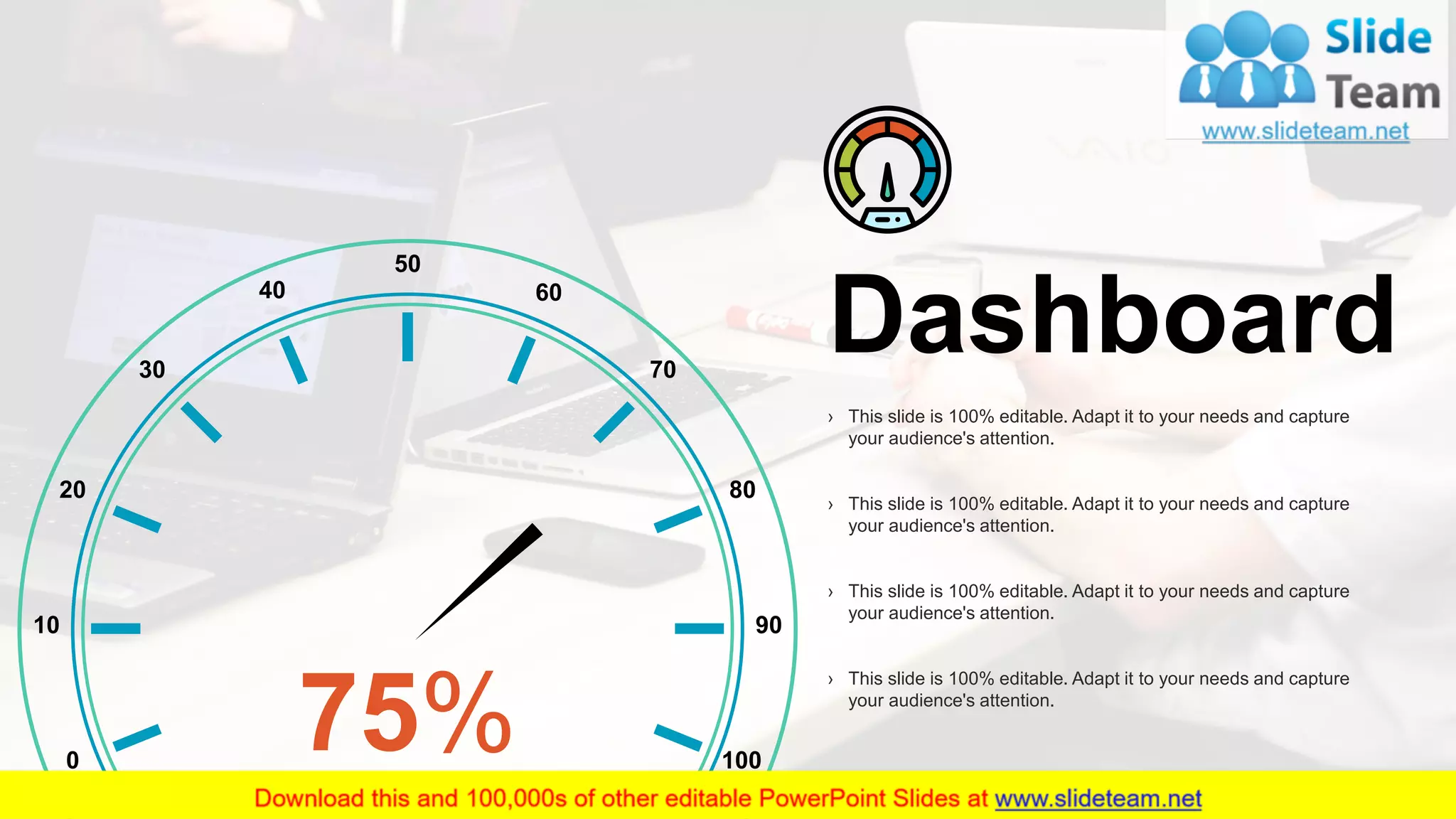 30
50
9010
80
0
70
60
100
20
30
40
75%
Dashboard
› This slide is 100% editable. Adapt it to your needs and capture
your audience's attention.
› This slide is 100% editable. Adapt it to your needs and capture
your audience's attention.
› This slide is 100% editable. Adapt it to your needs and capture
your audience's attention.
› This slide is 100% editable. Adapt it to your needs and capture
your audience's attention.
 