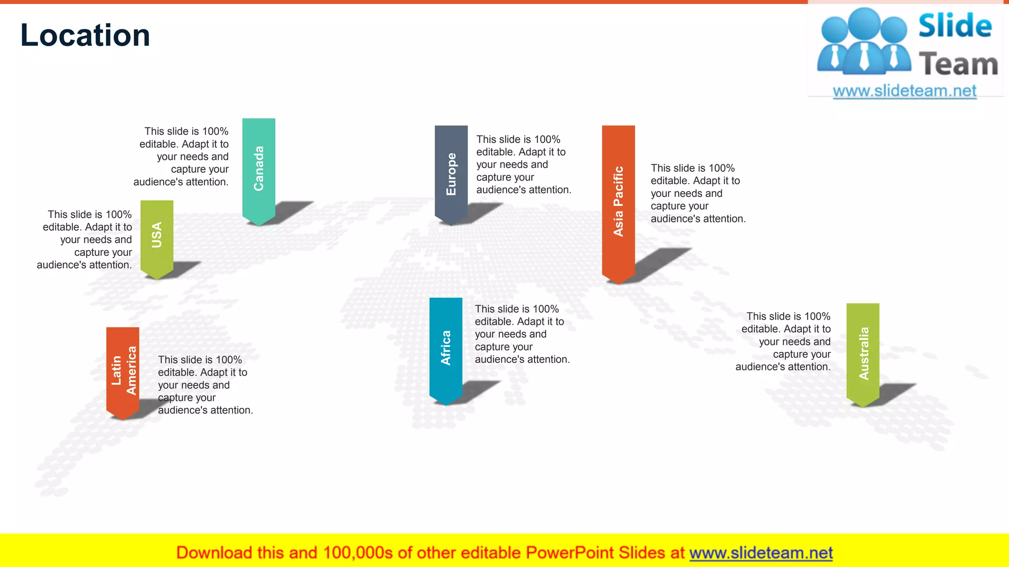 Location
31
AsiaPacific
This slide is 100%
editable. Adapt it to
your needs and
capture your
audience's attention.
Australia
This slide is 100%
editable. Adapt it to
your needs and
capture your
audience's attention.
Africa
This slide is 100%
editable. Adapt it to
your needs and
capture your
audience's attention.
Europe
This slide is 100%
editable. Adapt it to
your needs and
capture your
audience's attention.
Canada
This slide is 100%
editable. Adapt it to
your needs and
capture your
audience's attention.
USA
This slide is 100%
editable. Adapt it to
your needs and
capture your
audience's attention.
Latin
America
This slide is 100%
editable. Adapt it to
your needs and
capture your
audience's attention.
 