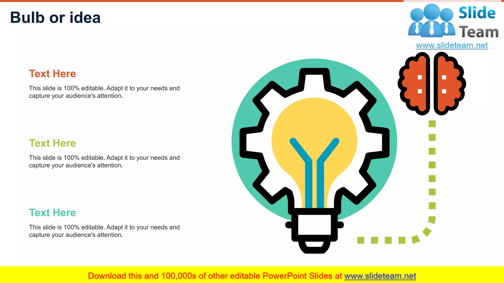 Bulb or idea
33
This slide is 100% editable. Adapt it to your needs and
capture your audience's attention.
Text Here
This slide is 100% editable. Adapt it to your needs and
capture your audience's attention.
Text Here
This slide is 100% editable. Adapt it to your needs and
capture your audience's attention.
Text Here
 