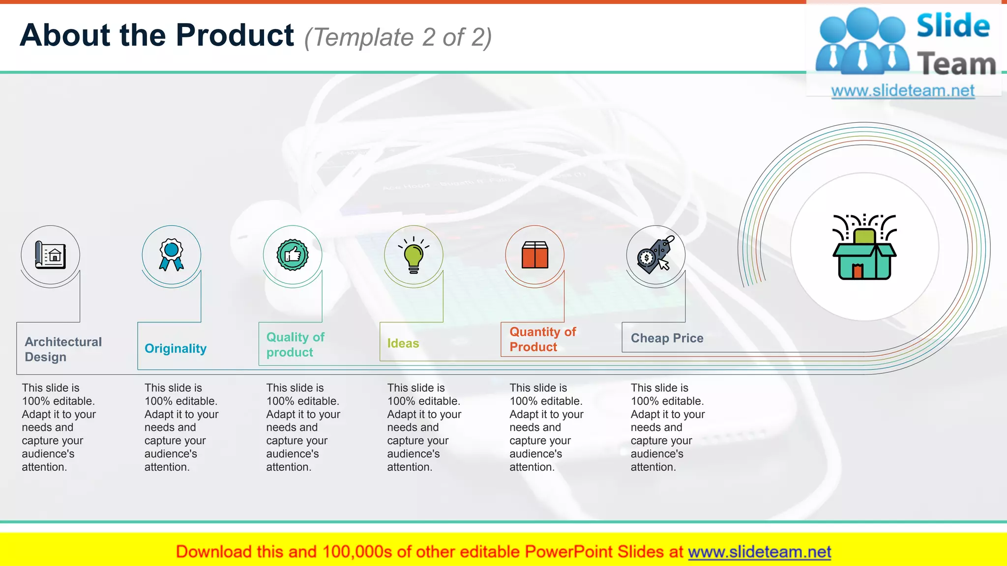About the Product (Template 2 of 2)
6
Architectural
Design
This slide is
100% editable.
Adapt it to your
needs and
capture your
audience's
attention.
Originality
This slide is
100% editable.
Adapt it to your
needs and
capture your
audience's
attention.
Quality of
product
This slide is
100% editable.
Adapt it to your
needs and
capture your
audience's
attention.
Ideas
This slide is
100% editable.
Adapt it to your
needs and
capture your
audience's
attention.
Quantity of
Product
This slide is
100% editable.
Adapt it to your
needs and
capture your
audience's
attention.
Cheap Price
This slide is
100% editable.
Adapt it to your
needs and
capture your
audience's
attention.
 