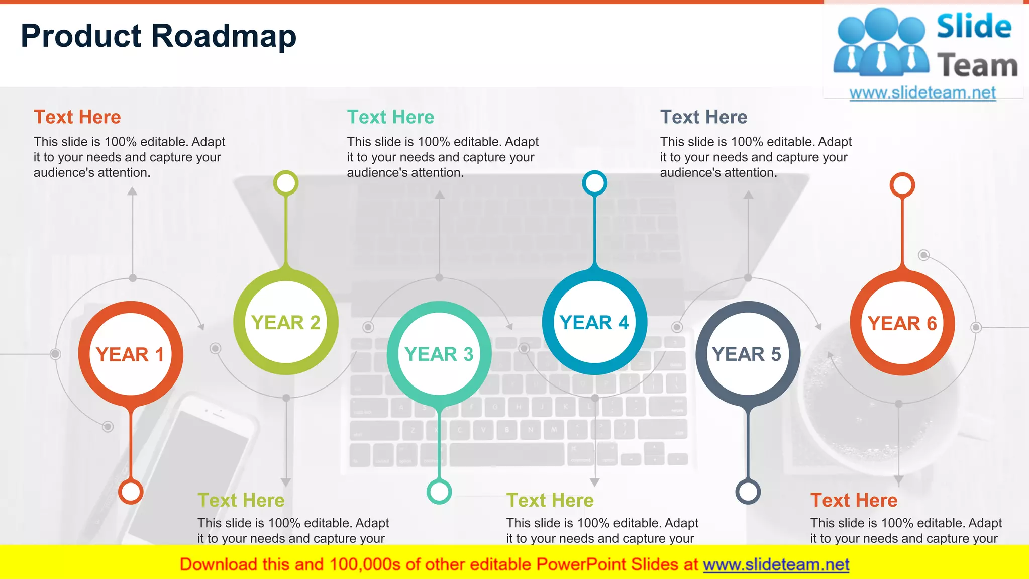 Product Roadmap
9
YEAR 3
YEAR 6YEAR 2 YEAR 4
YEAR 5YEAR 1
Text Here
This slide is 100% editable. Adapt
it to your needs and capture your
audience's attention.
Text Here
This slide is 100% editable. Adapt
it to your needs and capture your
audience's attention.
Text Here
This slide is 100% editable. Adapt
it to your needs and capture your
audience's attention.
Text Here
This slide is 100% editable. Adapt
it to your needs and capture your
audience's attention.
Text Here
This slide is 100% editable. Adapt
it to your needs and capture your
audience's attention.
Text Here
This slide is 100% editable. Adapt
it to your needs and capture your
audience's attention.
 