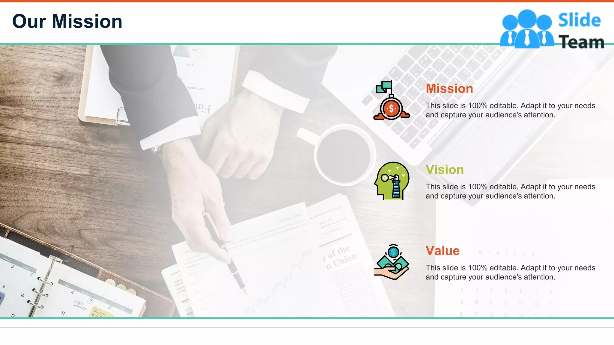 Our Mission
24
Mission
This slide is 100% editable. Adapt it to your needs
and capture your audience's attention.
Vision
This slide is 100% editable. Adapt it to your needs
and capture your audience's attention.
Value
This slide is 100% editable. Adapt it to your needs
and capture your audience's attention.
 