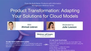 Product Transformation: Adapting
Your Solutions for Cloud Models
Ahmad Jubran Julie Lawson
With: Moderated by:
TO USE YOUR COMPUTER'S AUDIO:
When the webinar begins, you will be connected to audio using
your computer's microphone and speakers (VoIP). A headset is
recommended.
Webinar will begin:
12:30 PM (PST)
TO USE YOUR TELEPHONE:
If you prefer to use your phone, you must select "Use
Telephone" after joining the webinar and call in using the
numbers below.
United States: +1 (562) 247-8422
Access Code: 854-829-095
Audio PIN: Shown after joining the webinar
--OR--
From the Build Better Products with Information
Management Webinar Series
 