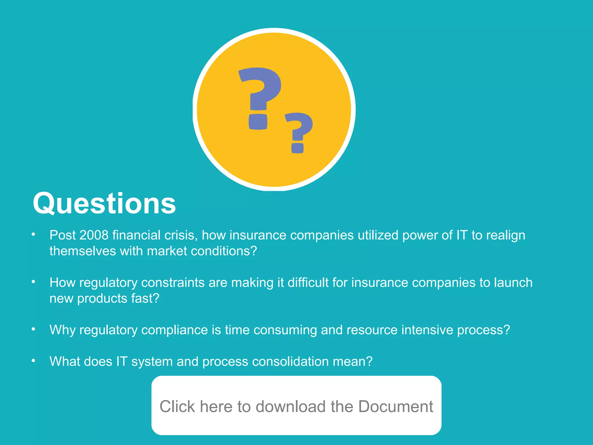 Copyright © 2014 HCL Technologies Limited | www.hcltech.com
• Post 2008 financial crisis, how insurance companies utilized power of IT to realign
themselves with market conditions?
• How regulatory constraints are making it difficult for insurance companies to launch
new products fast?
• Why regulatory compliance is time consuming and resource intensive process?
• What does IT system and process consolidation mean?
Questions
Click here to download the Document
 