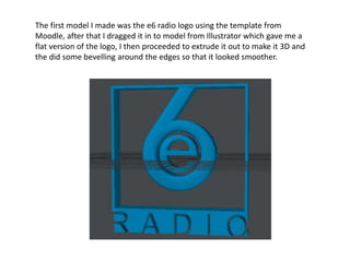 The first model I made was the e6 radio logo using the template from
Moodle, after that I dragged it in to model from Illustrator which gave me a
flat version of the logo, I then proceeded to extrude it out to make it 3D and
the did some bevelling around the edges so that it looked smoother.
 