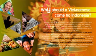 Whyshould a Vietnamese
come to Indonesia?
Though being quite famous for the beautiful tourist attraction
Bali, Indonesia – the thousand islands country, is a thrilling
destination to spend your exchange journey for numerous
reasons, among that is the large Muslim population that you’ll
have the chance to live with.
Being the most populous Muslim majority country in the world,
life in Indonesia will be 180 degree different from usual
volunteering experiences in Vietnam. Our young Vietnamese has
the chance to encounter a distinctly different culture, including
language, traditional dress, cuisine, and customs. This unique
exposure shows them how culture and religion can impact one’s
identity, while at the same time challenges them to engage with
other by understanding and embracing differences.
 