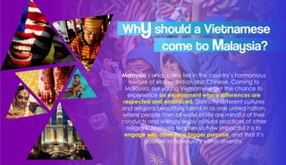 Malaysia’s uniqueness lies in the country’s harmonious
mixture of Malay, Indian and Chinese. Coming to
Malaysia, our young Vietnamese get the chance to
experience an environment where differences are
respected and embraced. Distinctly different cultures
and religions beautifully blend in as one united nation,
where people from all walks of life are mindful of their
conducts and willingly enjoy cultural practices of other
religions. Malaysia teaches us how impactful it is to
engage with other for a bigger purpose, and that it’s
possible to have unity within diversity.
Whyshould a Vietnamese
come to Malaysia?
 