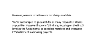 However, reasons to believe are not always available.
You’re encouraged to go search for as many relevant EP stories
as possible. However if you can’t find any, focusing on the first 3
levels is the fundamental to speed up matching and leveraging
EP’s fulfillment in choosing projects.
 