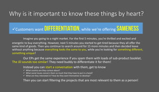 Why is it important to know these things by heart?
Customers want , while we’re offering
Imagine you going to a night market. For the first 5 minutes, you’re thrilled and excited and
energetic to buy everything. However, next 5 minutes you started to get tired because they all offer the
same kind of goods. Then you continue to search around for 15 more minutes and then decided leave
without anything because everything looks the same to you, while you’re looking for something different,
something unique!
Our EPs get the same experience if you spam them with loads of sub-product booklet.
The JD sounds too similar! They need buddy to differentiate it for them!
Instead you can start a conversation with them, get to know
 What country are they curious about?
 What social issues concern them so much that they have to put in a hand?
 What are they interested in? How do they want themselves to develop?
Then you can start filtering the projects that are most relevant to them as a person!
 
